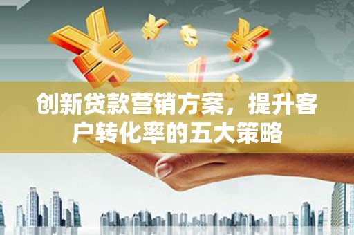 安龙创新贷款营销方案，提升客户转化率的五大策略