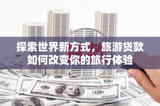 安龙探索世界新方式，旅游贷款如何改变你的旅行体验