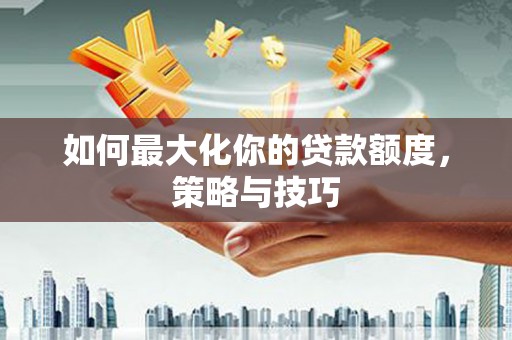 安龙如何最大化你的贷款额度，策略与技巧