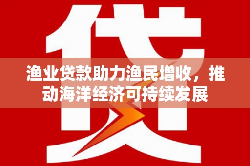 安龙渔业贷款助力渔民增收，推动海洋经济可持续发展