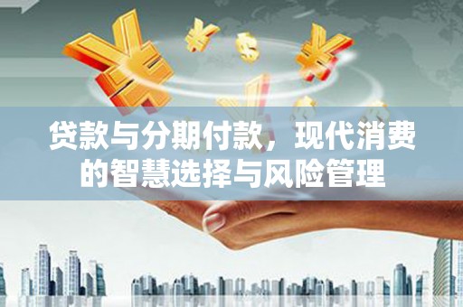 安龙贷款与分期付款，现代消费的智慧选择与风险管理