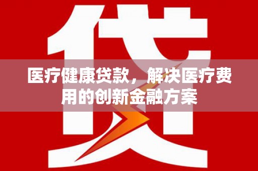 安龙医疗健康贷款，解决医疗费用的创新金融方案