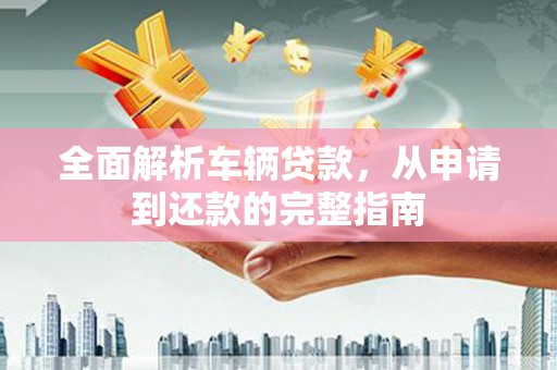 安龙全面解析车辆贷款，从申请到还款的完整指南