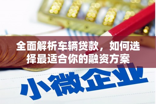 安龙全面解析车辆贷款，如何选择最适合你的融资方案