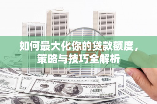 安龙如何最大化你的贷款额度，策略与技巧全解析
