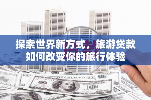 安龙探索世界新方式，旅游贷款如何改变你的旅行体验
