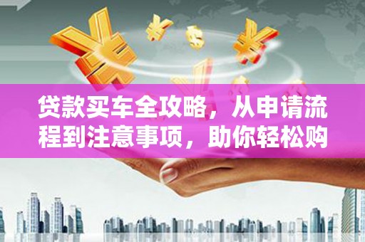 安龙贷款买车全攻略，从申请流程到注意事项，助你轻松购车